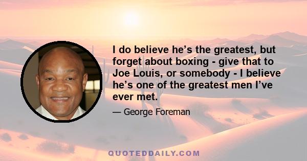 I do believe he’s the greatest, but forget about boxing - give that to Joe Louis, or somebody - I believe he’s one of the greatest men I’ve ever met.