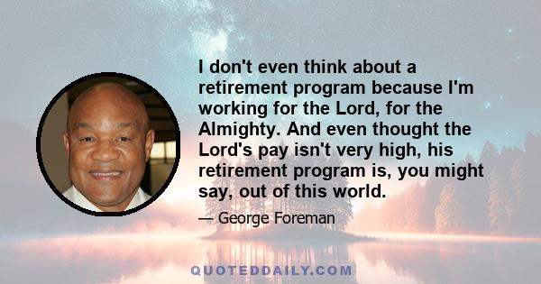 I don't even think about a retirement program because I'm working for the Lord, for the Almighty. And even thought the Lord's pay isn't very high, his retirement program is, you might say, out of this world.