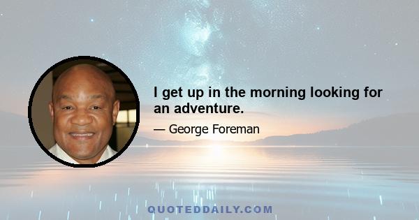 I get up in the morning looking for an adventure.