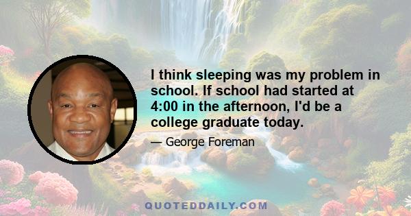 I think sleeping was my problem in school. If school had started at 4:00 in the afternoon, I'd be a college graduate today.