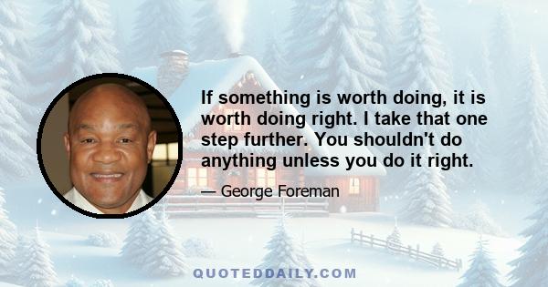 If something is worth doing, it is worth doing right. I take that one step further. You shouldn't do anything unless you do it right.