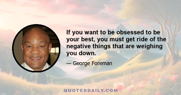 If you want to be obsessed to be your best, you must get ride of the negative things that are weighing you down.