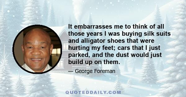 It embarrasses me to think of all those years I was buying silk suits and alligator shoes that were hurting my feet; cars that I just parked, and the dust would just build up on them.