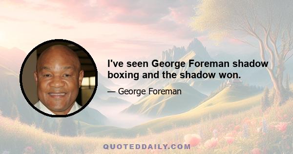 I've seen George Foreman shadow boxing and the shadow won.