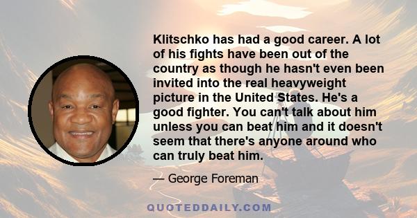 Klitschko has had a good career. A lot of his fights have been out of the country as though he hasn't even been invited into the real heavyweight picture in the United States. He's a good fighter. You can't talk about