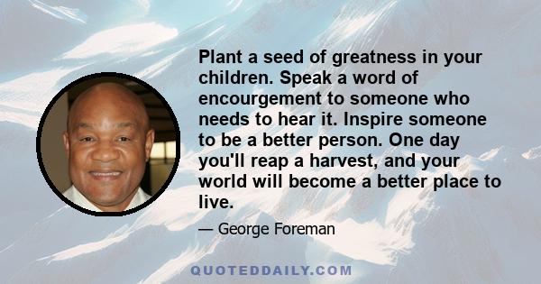 Plant a seed of greatness in your children. Speak a word of encourgement to someone who needs to hear it. Inspire someone to be a better person. One day you'll reap a harvest, and your world will become a better place