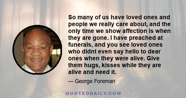 So many of us have loved ones and people we really care about, and the only time we show affection is when they are gone. I have preached at funerals, and you see loved ones who didnt even say hello to dear ones when