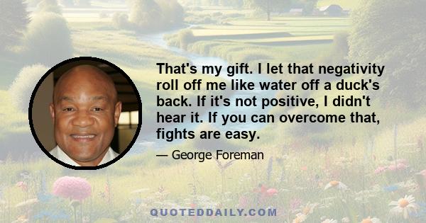 That's my gift. I let that negativity roll off me like water off a duck's back. If it's not positive, I didn't hear it. If you can overcome that, fights are easy.