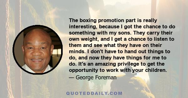 The boxing promotion part is really interesting, because I got the chance to do something with my sons. They carry their own weight, and I get a chance to listen to them and see what they have on their minds. I don't