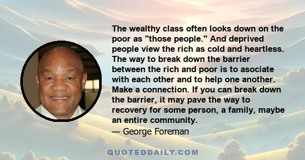 The wealthy class often looks down on the poor as those people. And deprived people view the rich as cold and heartless. The way to break down the barrier between the rich and poor is to asociate with each other and to