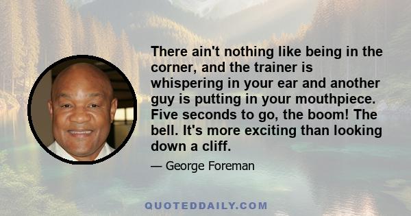 There ain't nothing like being in the corner, and the trainer is whispering in your ear and another guy is putting in your mouthpiece. Five seconds to go, the boom! The bell. It's more exciting than looking down a cliff.