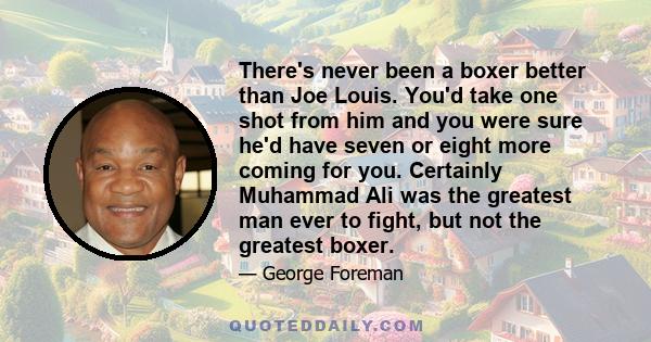 There's never been a boxer better than Joe Louis. You'd take one shot from him and you were sure he'd have seven or eight more coming for you. Certainly Muhammad Ali was the greatest man ever to fight, but not the