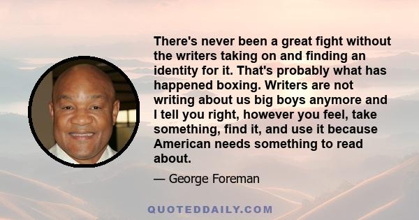 There's never been a great fight without the writers taking on and finding an identity for it. That's probably what has happened boxing. Writers are not writing about us big boys anymore and I tell you right, however
