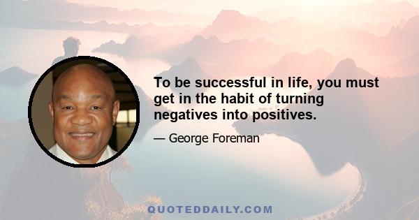 To be successful in life, you must get in the habit of turning negatives into positives.