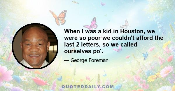 When I was a kid in Houston, we were so poor we couldn't afford the last 2 letters, so we called ourselves po'.