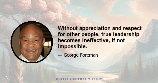 Without appreciation and respect for other people, true leadership becomes ineffective, if not impossible.