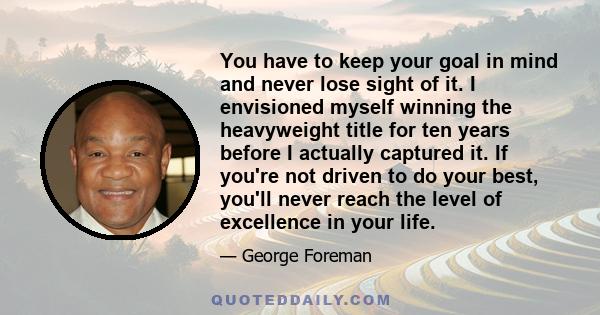 You have to keep your goal in mind and never lose sight of it. I envisioned myself winning the heavyweight title for ten years before I actually captured it. If you're not driven to do your best, you'll never reach the