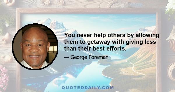 You never help others by allowing them to getaway with giving less than their best efforts.