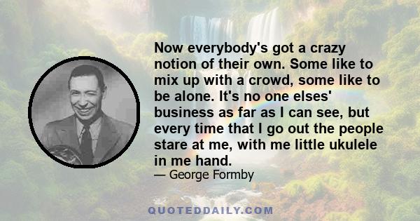 Now everybody's got a crazy notion of their own. Some like to mix up with a crowd, some like to be alone. It's no one elses' business as far as I can see, but every time that I go out the people stare at me, with me