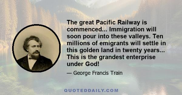 The great Pacific Railway is commenced... Immigration will soon pour into these valleys. Ten millions of emigrants will settle in this golden land in twenty years... This is the grandest enterprise under God!