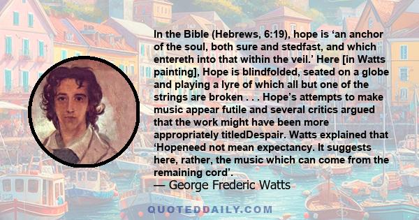 In the Bible (Hebrews, 6:19), hope is ‘an anchor of the soul, both sure and stedfast, and which entereth into that within the veil.’ Here [in Watts painting], Hope is blindfolded, seated on a globe and playing a lyre of 