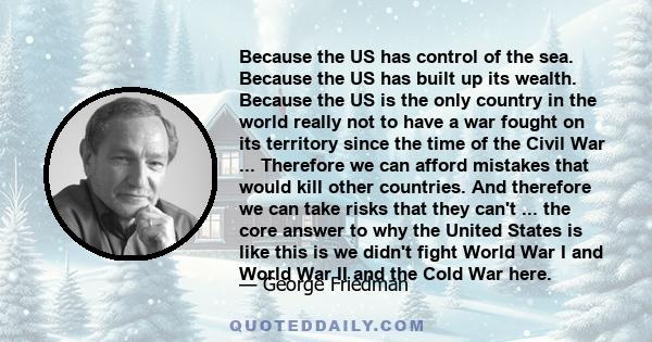 Because the US has control of the sea. Because the US has built up its wealth. Because the US is the only country in the world really not to have a war fought on its territory since the time of the Civil War ...