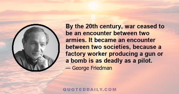 By the 20th century, war ceased to be an encounter between two armies. It became an encounter between two societies, because a factory worker producing a gun or a bomb is as deadly as a pilot.