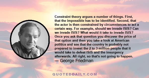 Constraint theory argues a number of things. First, that the impossible has to be identified. Second, that the actor is then constrained by circumstances to act a certain way. For example, should we invade ISIS? Can we