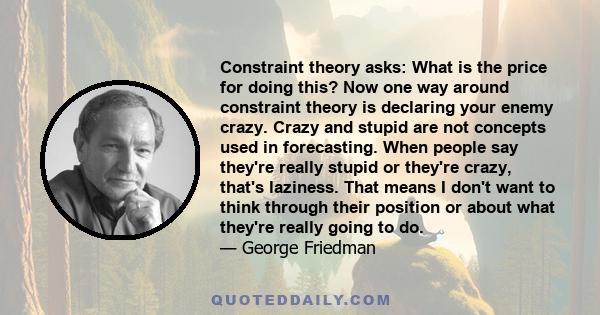 Constraint theory asks: What is the price for doing this? Now one way around constraint theory is declaring your enemy crazy. Crazy and stupid are not concepts used in forecasting. When people say they're really stupid