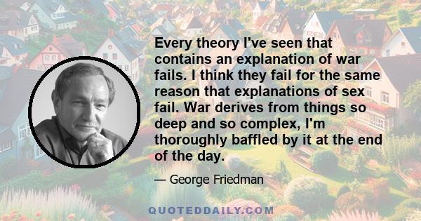 Every theory I've seen that contains an explanation of war fails. I think they fail for the same reason that explanations of sex fail. War derives from things so deep and so complex, I'm thoroughly baffled by it at the