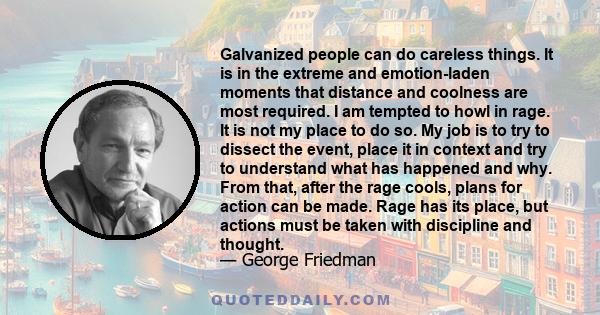 Galvanized people can do careless things. It is in the extreme and emotion-laden moments that distance and coolness are most required. I am tempted to howl in rage. It is not my place to do so. My job is to try to