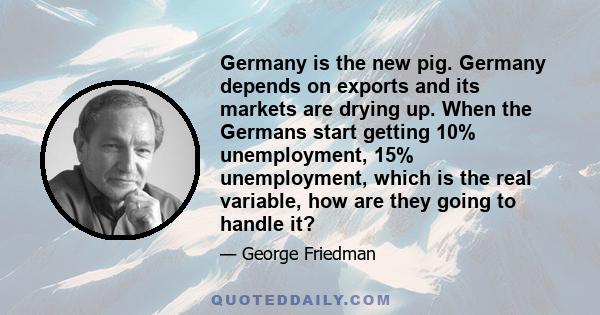 Germany is the new pig. Germany depends on exports and its markets are drying up. When the Germans start getting 10% unemployment, 15% unemployment, which is the real variable, how are they going to handle it?