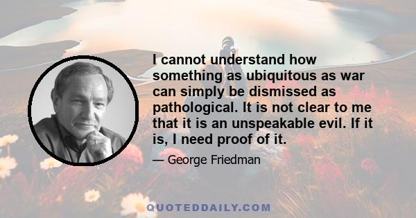 I cannot understand how something as ubiquitous as war can simply be dismissed as pathological. It is not clear to me that it is an unspeakable evil. If it is, I need proof of it.