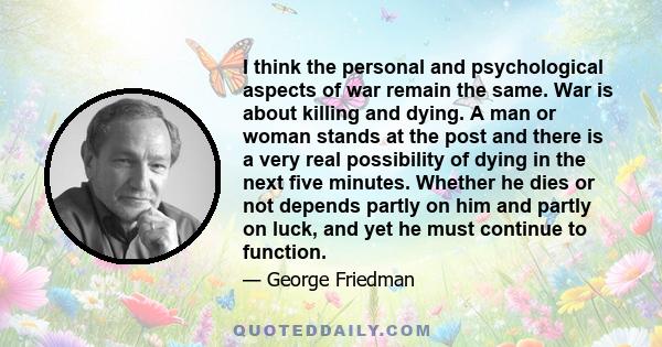 I think the personal and psychological aspects of war remain the same. War is about killing and dying. A man or woman stands at the post and there is a very real possibility of dying in the next five minutes. Whether he 