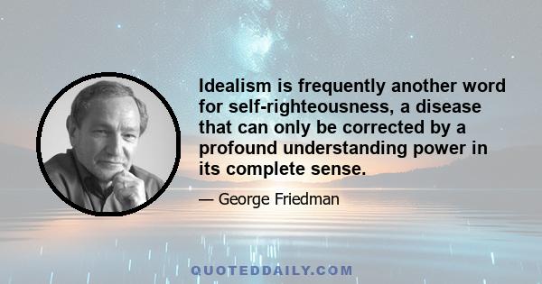 Idealism is frequently another word for self-righteousness, a disease that can only be corrected by a profound understanding power in its complete sense.