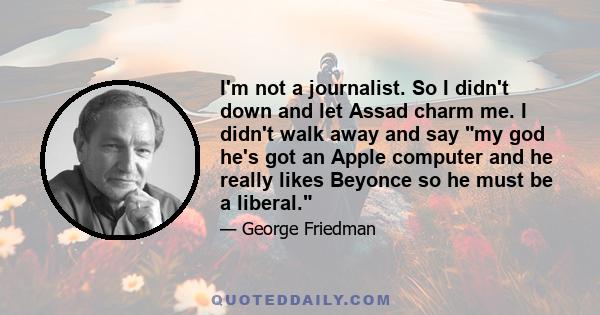 I'm not a journalist. So I didn't down and let Assad charm me. I didn't walk away and say my god he's got an Apple computer and he really likes Beyonce so he must be a liberal.