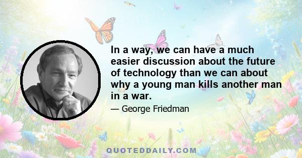 In a way, we can have a much easier discussion about the future of technology than we can about why a young man kills another man in a war.