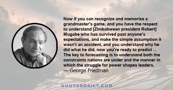 Now if you can recognize and memorize a grandmaster's game, and you have the respect to understand [Zimbabwean president Robert] Mugabe who has survived past anyone's expectations, and make the simple assumption it