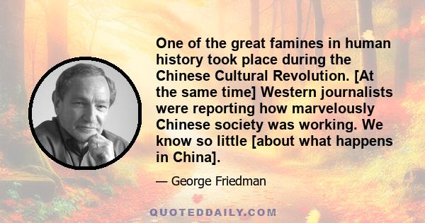 One of the great famines in human history took place during the Chinese Cultural Revolution. [At the same time] Western journalists were reporting how marvelously Chinese society was working. We know so little [about