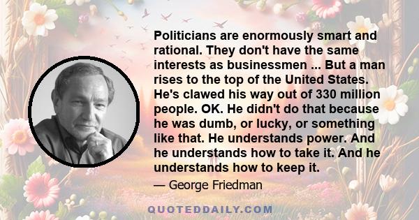 Politicians are enormously smart and rational. They don't have the same interests as businessmen ... But a man rises to the top of the United States. He's clawed his way out of 330 million people. OK. He didn't do that