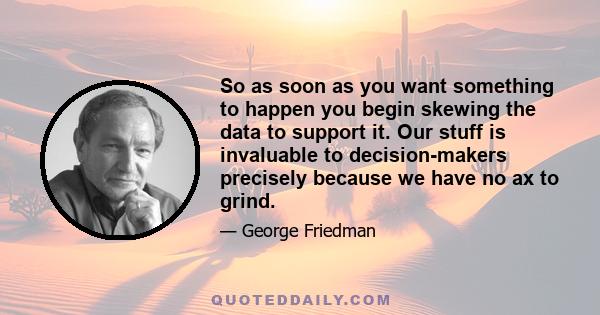 So as soon as you want something to happen you begin skewing the data to support it. Our stuff is invaluable to decision-makers precisely because we have no ax to grind.