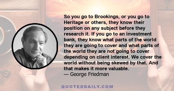 So you go to Brookings, or you go to Heritage or others, they know their position on any subject before they research it. If you go to an investment bank, they know what parts of the world they are going to cover and