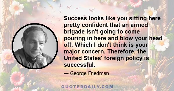 Success looks like you sitting here pretty confident that an armed brigade isn't going to come pouring in here and blow your head off. Which I don't think is your major concern. Therefore, the United States' foreign