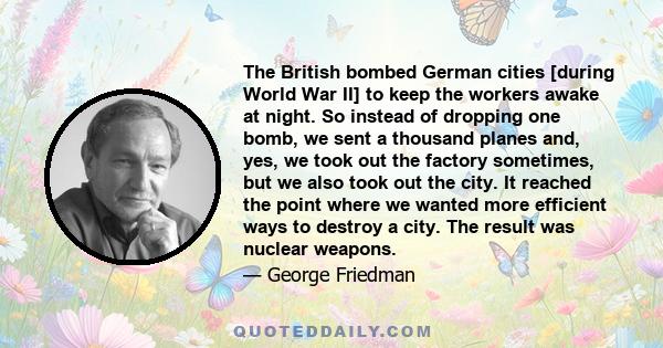 The British bombed German cities [during World War II] to keep the workers awake at night. So instead of dropping one bomb, we sent a thousand planes and, yes, we took out the factory sometimes, but we also took out the 