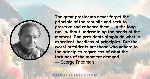 The great presidents never forget the principle of the republic and seek to preserve and enhance them – in the long run– without undermining the needs of the moment. Bad presidents simply do what is expedient, heedless