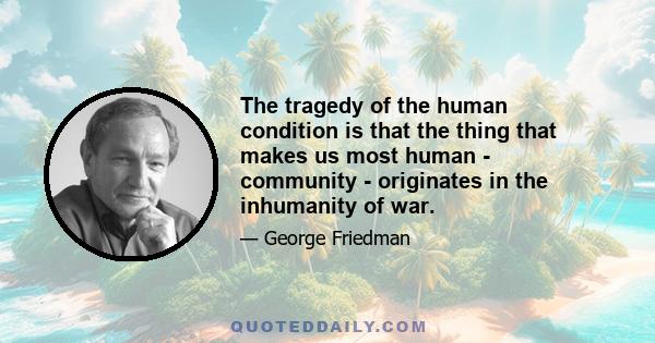 The tragedy of the human condition is that the thing that makes us most human - community - originates in the inhumanity of war.