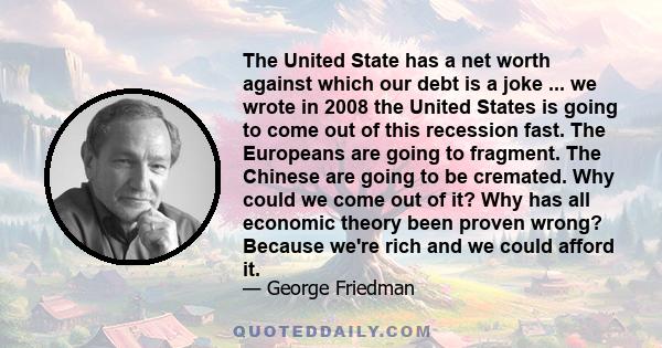 The United State has a net worth against which our debt is a joke ... we wrote in 2008 the United States is going to come out of this recession fast. The Europeans are going to fragment. The Chinese are going to be