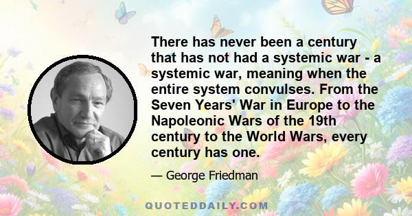 There has never been a century that has not had a systemic war - a systemic war, meaning when the entire system convulses. From the Seven Years' War in Europe to the Napoleonic Wars of the 19th century to the World