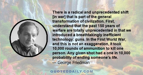 There is a radical and unprecedented shift [in war] that is part of the general transformation of civilization. First, understand that the past 150 years of warfare are totally unprecedented in that we introduced a