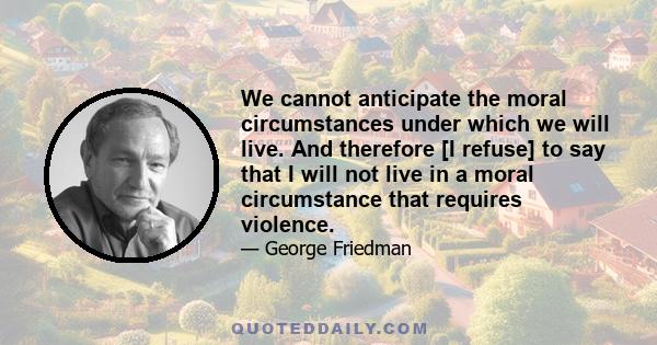 We cannot anticipate the moral circumstances under which we will live. And therefore [I refuse] to say that I will not live in a moral circumstance that requires violence.